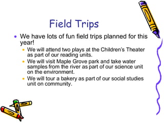 Field Trips We have lots of fun field trips planned for this year! We will attend two plays at the Children’s Theater as part of our reading units. We will visit Maple Grove park and take water samples from the river as part of our science unit on the environment. We will tour a bakery as part of our social studies unit on community. 