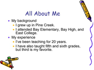 All About Me My background I grew up in Pine Creek.  I attended Bay Elementary, Bay High, and East College.  My experience I’ve been teaching for 20 years. I have also taught fifth and sixth grades, but third is my favorite. 