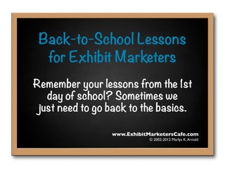 Back-to-School Lessons
  for Exhibit Marketers
Remember your lessons from the 1st
   day of school? Sometimes we
 just need to go back to the basics.

                 www.ExhibitMarketersCafe.com
                             © 2002-2012 Marlys K. Arnold
 