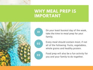 WHY MEAL PREP IS
IMPORTANT
On your least busiest day of the week,
take the time to meal prep for your
family.
01
Every meal should contain most, if not
all of the following: fruits, vegetables,
whole grains and healthy protein.
02
Food prep will also be a fun activity for
you and your family to do together.
02
 