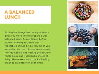A BALANCED
LUNCH
Putting lunch together the night before
gives you more time to prepare a well-
balanced meal. As mentioned before,
protein, whole grain, fruits and
vegetables should be in every lunch you
assemble. You can choose any one fruit,
two vegetables, one healthy protein, one
whole grain, and if desired a choice of
dairy. Also make sure to pack a healthy
snack to eat before or after lunch.
 