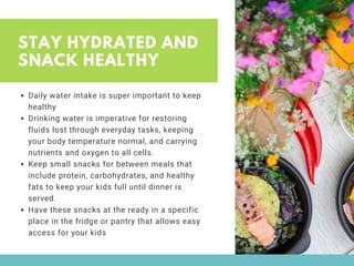 STAY HYDRATED AND
SNACK HEALTHY
Daily water intake is super important to keep
healthy 
Drinking water is imperative for restoring
fluids lost through everyday tasks, keeping
your body temperature normal, and carrying
nutrients and oxygen to all cells. 
Keep small snacks for between meals that
include protein, carbohydrates, and healthy
fats to keep your kids full until dinner is
served. 
Have these snacks at the ready in a specific
place in the fridge or pantry that allows easy
access for your kids
 