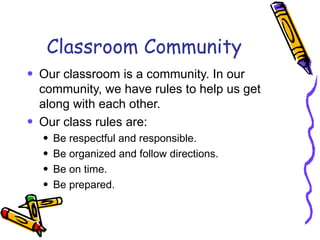 Classroom Community Our classroom is a community. In our community, we have rules to help us get along with each other.  Our class rules are: Be respectful and responsible. Be organized and follow directions. Be on time. Be prepared. 
