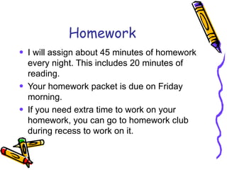 Homework I will assign about 45 minutes of homework every night. This includes 20 minutes of reading. Your homework packet is due on Friday morning. If you need extra time to work on your homework, you can go to homework club during recess to work on it. 