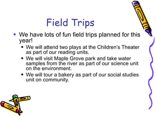 Field Trips We have lots of fun field trips planned for this year! We will attend two plays at the Children’s Theater as part of our reading units. We will visit Maple Grove park and take water samples from the river as part of our science unit on the environment. We will tour a bakery as part of our social studies unit on community. 