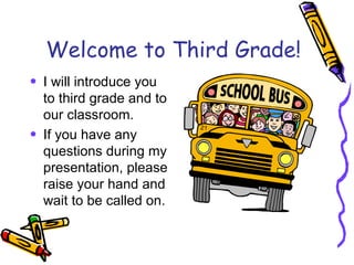 Welcome to Third Grade! I will introduce you to third grade and to our classroom. If you have any questions during my presentation, please raise your hand and wait to be called on. 