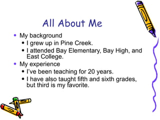All About Me My background I grew up in Pine Creek.  I attended Bay Elementary, Bay High, and East College.  My experience I’ve been teaching for 20 years. I have also taught fifth and sixth grades, but third is my favorite. 