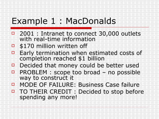 Example 1 : MacDonalds 2001 : Intranet to connect 30,000 outlets with real-time information $170 million written off Early termination when estimated costs of completion reached $1 billion Decided that money could be better used PROBLEM : scope too broad – no possible way to construct it MODE OF FAILURE: Business Case failure TO THEIR CREDIT : Decided to stop before spending any more! 