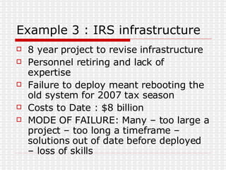 Example 3 : IRS infrastructure 8 year project to revise infrastructure Personnel retiring and lack of expertise Failure to deploy meant rebooting the old system for 2007 tax season Costs to Date : $8 billion MODE OF FAILURE: Many – too large a project – too long a timeframe – solutions out of date before deployed – loss of skills 