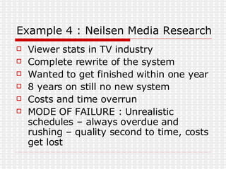 Example 4 : Neilsen Media Research Viewer stats in TV industry Complete rewrite of the system Wanted to get finished within one year 8 years on still no new system Costs and time overrun MODE OF FAILURE : Unrealistic schedules – always overdue and rushing – quality second to time, costs get lost 