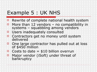 Example 5 : UK NHS Rewrite of complete national health system More than 12 vendors – no compatibility in systems – squabbling among vendors Users inadequately consulted Contractors get no money until system delivered One large contractor has pulled out at loss of $450 million Costs to date = $10 billion overrun Major vendor (iSoft) under threat of bankruptcy 