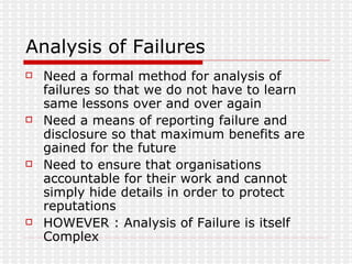 Analysis of Failures Need a formal method for analysis of failures so that we do not have to learn same lessons over and over again Need a means of reporting failure and disclosure so that maximum benefits are gained for the future Need to ensure that organisations accountable for their work and cannot simply hide details in order to protect reputations HOWEVER : Analysis of Failure is itself Complex 