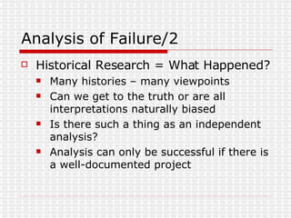 Analysis of Failure/2 Historical Research = What Happened? Many histories – many viewpoints Can we get to the truth or are all interpretations naturally biased Is there such a thing as an independent analysis? Analysis can only be successful if there is a well-documented project  