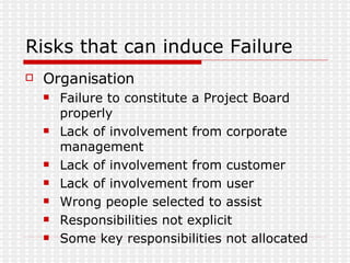 Risks that can induce Failure Organisation Failure to constitute a Project Board properly Lack of involvement from corporate management Lack of involvement from customer Lack of involvement from user Wrong people selected to assist Responsibilities not explicit Some key responsibilities not allocated 