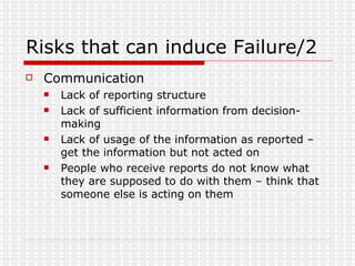 Risks that can induce Failure/2 Communication Lack of reporting structure Lack of sufficient information from decision-making Lack of usage of the information as reported – get the information but not acted on People who receive reports do not know what they are supposed to do with them – think that someone else is acting on them 
