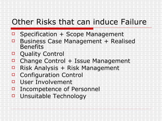 Other Risks that can induce Failure Specification + Scope Management Business Case Management + Realised Benefits Quality Control Change Control + Issue Management Risk Analysis + Risk Management Configuration Control User Involvement Incompetence of Personnel Unsuitable Technology 