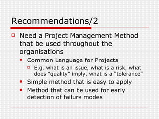 Recommendations/2 Need a Project Management Method that be used throughout the organisations Common Language for Projects E.g. what is an issue, what is a risk, what does “quality” imply, what is a “tolerance” Simple method that is easy to apply  Method that can be used for early detection of failure modes 