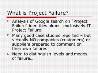 What is Project Failure? Analysis of Google search on “Project Failure” identifies almost exclusively IT Project Failure! Many good case studies reported – but virtually NO companies (customers) or suppliers prepared to comment on their own failures Need to distinguish levels and modes of failure… 