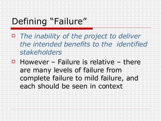 Defining “Failure” The inability of the project to deliver the intended benefits to the  identified stakeholders However – Failure is relative – there are many levels of failure from complete failure to mild failure, and each should be seen in context 