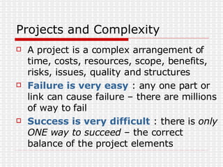 Projects and Complexity A project is a complex arrangement of time, costs, resources, scope, benefits, risks, issues, quality and structures Failure is very easy  : any one part or link can cause failure – there are millions of way to fail Success is very difficult  : there is  only ONE way to succeed  – the correct balance of the project elements 