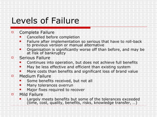Levels of Failure Complete Failure Cancelled before completion Failure after implementation so serious that have to roll-back to previous version or manual alternative Organisation is significantly worse off than before, and may be at risk of bankruptcy Serious Failure Continues into operation, but does not achieve full benefits May be less effective and efficient than existing system More costs than benefits and significant loss of brand value Medium Failure Some benefits received, but not all Many tolerances overrun Major fixes required to recover Mild Failure Largely meets benefits but some of the tolerances exceeded (time, cost, quality, benefits, risks, knowledge transfer, …) 