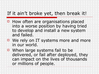 If it ain’t broke yet, then break it! How often are organisations placed into a worse position by having tried to develop and install a new system and failed. We rely on IT systems more and more in our world. When large systems fail to be delivered, or fail after deployed, they can impact on the lives of thousands or millions of people. 