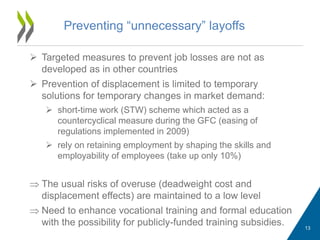Preventing “unnecessary” layoffs
 Targeted measures to prevent job losses are not as
developed as in other countries
 Prevention of displacement is limited to temporary
solutions for temporary changes in market demand:
 short-time work (STW) scheme which acted as a
countercyclical measure during the GFC (easing of
regulations implemented in 2009)
 rely on retaining employment by shaping the skills and
employability of employees (take up only 10%)
 The usual risks of overuse (deadweight cost and
displacement effects) are maintained to a low level
 Need to enhance vocational training and formal education
with the possibility for publicly-funded training subsidies. 13
 