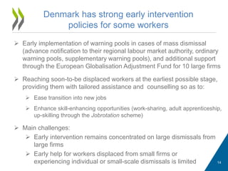  Early implementation of warning pools in cases of mass dismissal
(advance notification to their regional labour market authority, ordinary
warning pools, supplementary warning pools), and additional support
through the European Globalisation Adjustment Fund for 10 large firms
 Reaching soon-to-be displaced workers at the earliest possible stage,
providing them with tailored assistance and counselling so as to:
 Ease transition into new jobs
 Enhance skill-enhancing opportunities (work-sharing, adult apprenticeship,
up-skilling through the Jobrotation scheme)
 Main challenges:
 Early intervention remains concentrated on large dismissals from
large firms
 Early help for workers displaced from small firms or
experiencing individual or small-scale dismissals is limited
Denmark has strong early intervention
policies for some workers
14
 