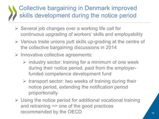 Collective bargaining in Denmark improved
skills development during the notice period
 Several job changes over a working life call for
continuous upgrading of workers’ skills and employability
 Various trade unions putt skills up-grading at the centre of
the collective bargaining discussions in 2014
 Innovative collective agreements:
 industry sector: training for a minimum of one week
during their notice period, paid from the employer-
funded competence development fund
 transport sector: two weeks of training during their
notice period, extending the notification period
proportionally
 Using the notice period for additional vocational training
and retraining => one of the good practices
recommended by the OECD 15
 