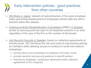  HQ Sharp in Japan: network of subcontractors of the same employer,
helps preventing displacement of employees whose skills are still in
demand within the network.
 Continuous-Entry Reclassification Committees (CREC) in Quebec:
similar to warning pools but open to all displaced workers in an area
regardless of the size of the firm or the number of dismissals
 Job Security Councils in Sweden: based on collective agreements at
industry level, JSC distribute the risk and costs of restructuring among
its members while allowing access to workers in small and medium
enterprises:
 provide advice and consultation to employers and trade unions
 provide transition services and guidance to laid-off workers
 financed by employers, contribution determined within collective
agreements (0.3% of payroll).
Early intervention policies : good practices
from other countries
16
 