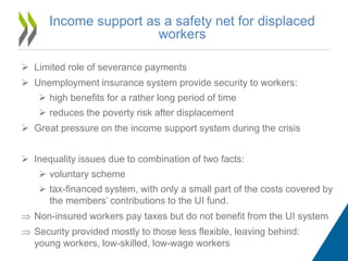 Income support as a safety net for displaced
workers
 Limited role of severance payments
 Unemployment insurance system provide security to workers:
 high benefits for a rather long period of time
 reduces the poverty risk after displacement
 Great pressure on the income support system during the crisis
 Inequality issues due to combination of two facts:
 voluntary scheme
 tax-financed system, with only a small part of the costs covered by
the members’ contributions to the UI fund.
 Non-insured workers pay taxes but do not benefit from the UI system
 Security provided mostly to those less flexible, leaving behind:
young workers, low-skilled, low-wage workers
 