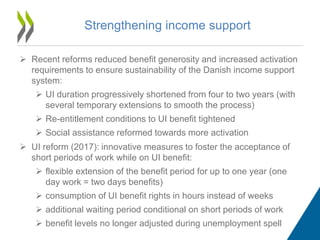 Strengthening income support
 Recent reforms reduced benefit generosity and increased activation
requirements to ensure sustainability of the Danish income support
system:
 UI duration progressively shortened from four to two years (with
several temporary extensions to smooth the process)
 Re-entitlement conditions to UI benefit tightened
 Social assistance reformed towards more activation
 UI reform (2017): innovative measures to foster the acceptance of
short periods of work while on UI benefit:
 flexible extension of the benefit period for up to one year (one
day work = two days benefits)
 consumption of UI benefit rights in hours instead of weeks
 additional waiting period conditional on short periods of work
 benefit levels no longer adjusted during unemployment spell
 