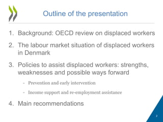 1. Background: OECD review on displaced workers
2. The labour market situation of displaced workers
in Denmark
3. Policies to assist displaced workers: strengths,
weaknesses and possible ways forward
- Prevention and early intervention
- Income support and re-employment assistance
4. Main recommendations
Outline of the presentation
2
 
