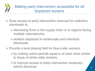  Ease access to early intervention reserved for collective
dismissals to:
dismissing firms in the supply chain or in regions facing
multiple redundancies.
workers displaced in small-scale and individual
dismissals
 Provide a level playing field for blue-collar workers:
by making notice periods equal or at least more similar
to those of white-collar workers
to improve access to early intervention measures
before dismissal.
Making early intervention accessible for all
displaced workers
22
 