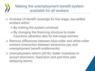  Increase UI benefit coverage for low-wage, low-skilled
workers either:
By making the system universal
By changing the financing structure to make
insurance attractive also for low-wage earners
 Remove differences between blue-collar and white-collar
workers (interaction between severance pay and
unemployment benefit entitlements).
 Unemployment reform (2016): better incentives to
accept short-term, fixed-term and part-time jobs
(stepping stone).
Making the unemployment benefit system
available for all workers
 