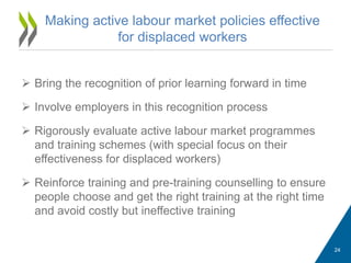  Bring the recognition of prior learning forward in time
 Involve employers in this recognition process
 Rigorously evaluate active labour market programmes
and training schemes (with special focus on their
effectiveness for displaced workers)
 Reinforce training and pre-training counselling to ensure
people choose and get the right training at the right time
and avoid costly but ineffective training
Making active labour market policies effective
for displaced workers
24
 