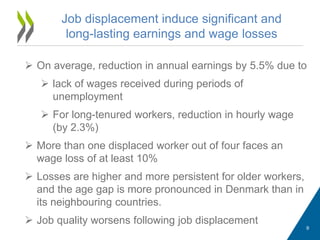 Job displacement induce significant and
long-lasting earnings and wage losses
 On average, reduction in annual earnings by 5.5% due to
 lack of wages received during periods of
unemployment
 For long-tenured workers, reduction in hourly wage
(by 2.3%)
 More than one displaced worker out of four faces an
wage loss of at least 10%
 Losses are higher and more persistent for older workers,
and the age gap is more pronounced in Denmark than in
its neighbouring countries.
 Job quality worsens following job displacement
9
 