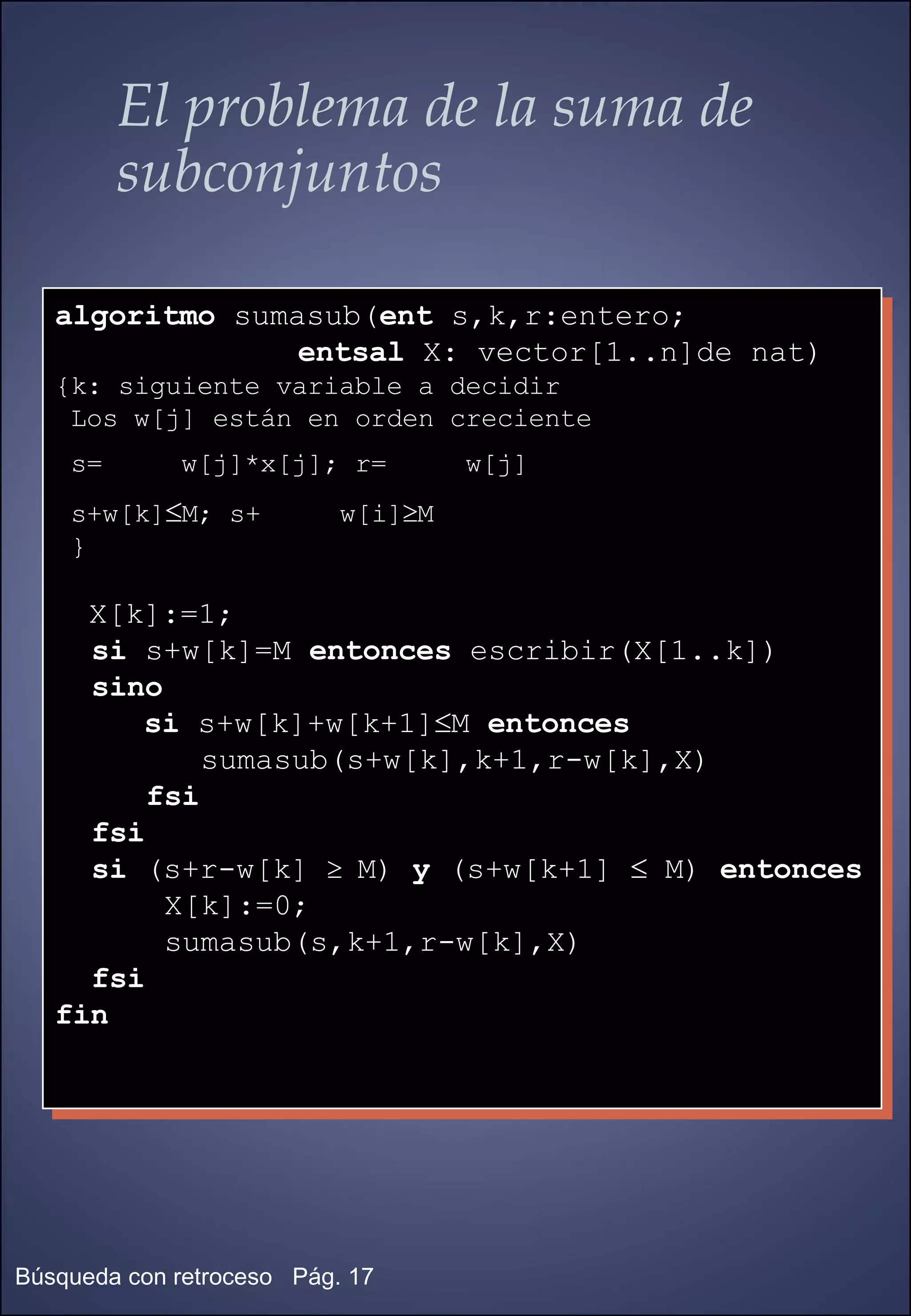 El problema de la suma de subconjuntos algoritmo  sumasub( ent  s,k,r:entero;  entsal  X: vector[1..n]de nat)  {k: siguiente variable a decidir Los w[j] están en orden creciente s=  w[j]*x[j]; r=  w[j] s+w[k]  M; s+  w[i]  M } X[k]:=1; si  s+w[k]=M  entonces  escribir(X[1..k]) sino   si  s+w[k]+w[k+1]  M  entonces   sumasub(s+w[k],k+1,r-w[k],X) fsi fsi si  (s+r-w[k]     M)  y  (s+w[k+1]    M)  entonces   X[k]:=0; sumasub(s,k+1,r-w[k],X) fsi fin 