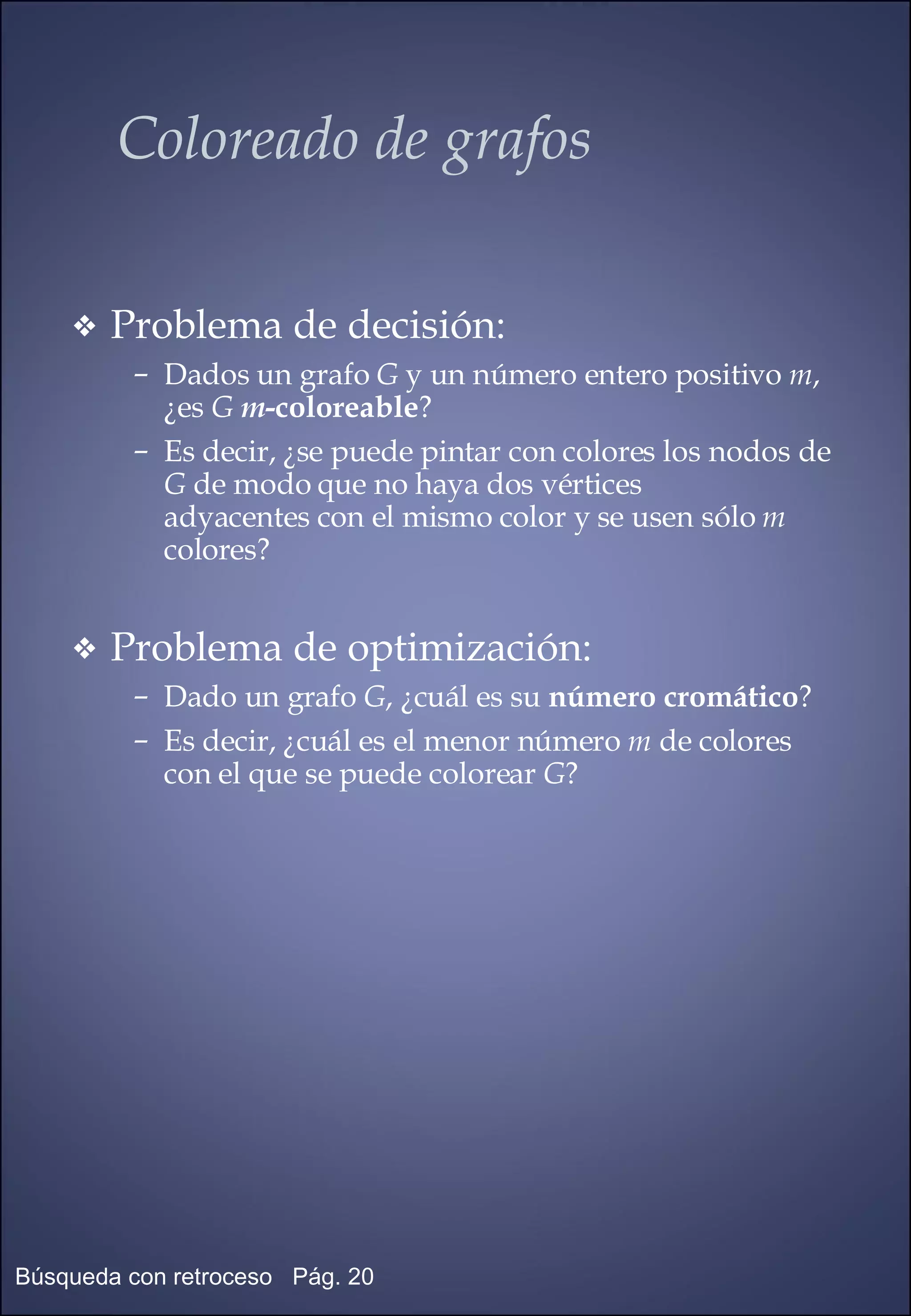 Coloreado de grafos Problema de decisión: Dados un grafo  G  y un número entero positivo  m , ¿es  G   m -coloreable ? Es decir, ¿se puede pintar con colores los nodos de  G  de modo que no haya dos vértices  adyacentes con el mismo color y se usen sólo  m  colores? Problema de optimización: Dado un grafo  G , ¿cuál es su  número cromático ? Es decir, ¿cuál es el menor número  m  de colores con el que se puede colorear  G ? 