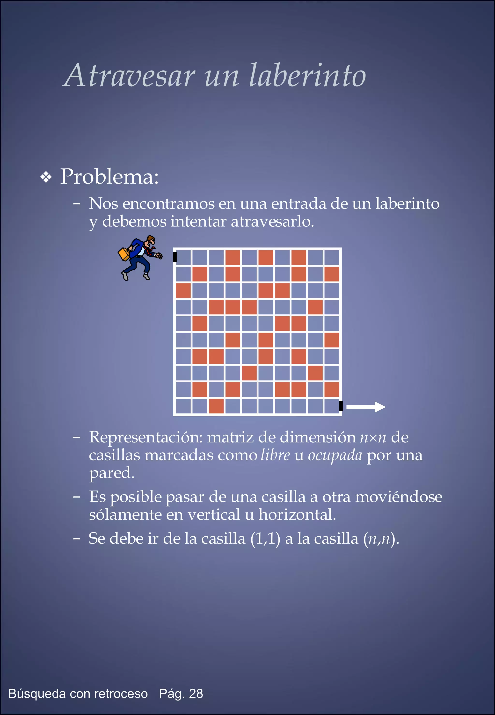 Atravesar un laberinto Problema: Nos encontramos en una entrada de un laberinto y debemos intentar atravesarlo. Representación: matriz de dimensión  n  n  de casillas marcadas como  libre  u  ocupada  por una pared. Es posible pasar de una casilla a otra moviéndose sólamente en vertical u horizontal. Se debe ir de la casilla (1,1) a la casilla ( n , n ). 