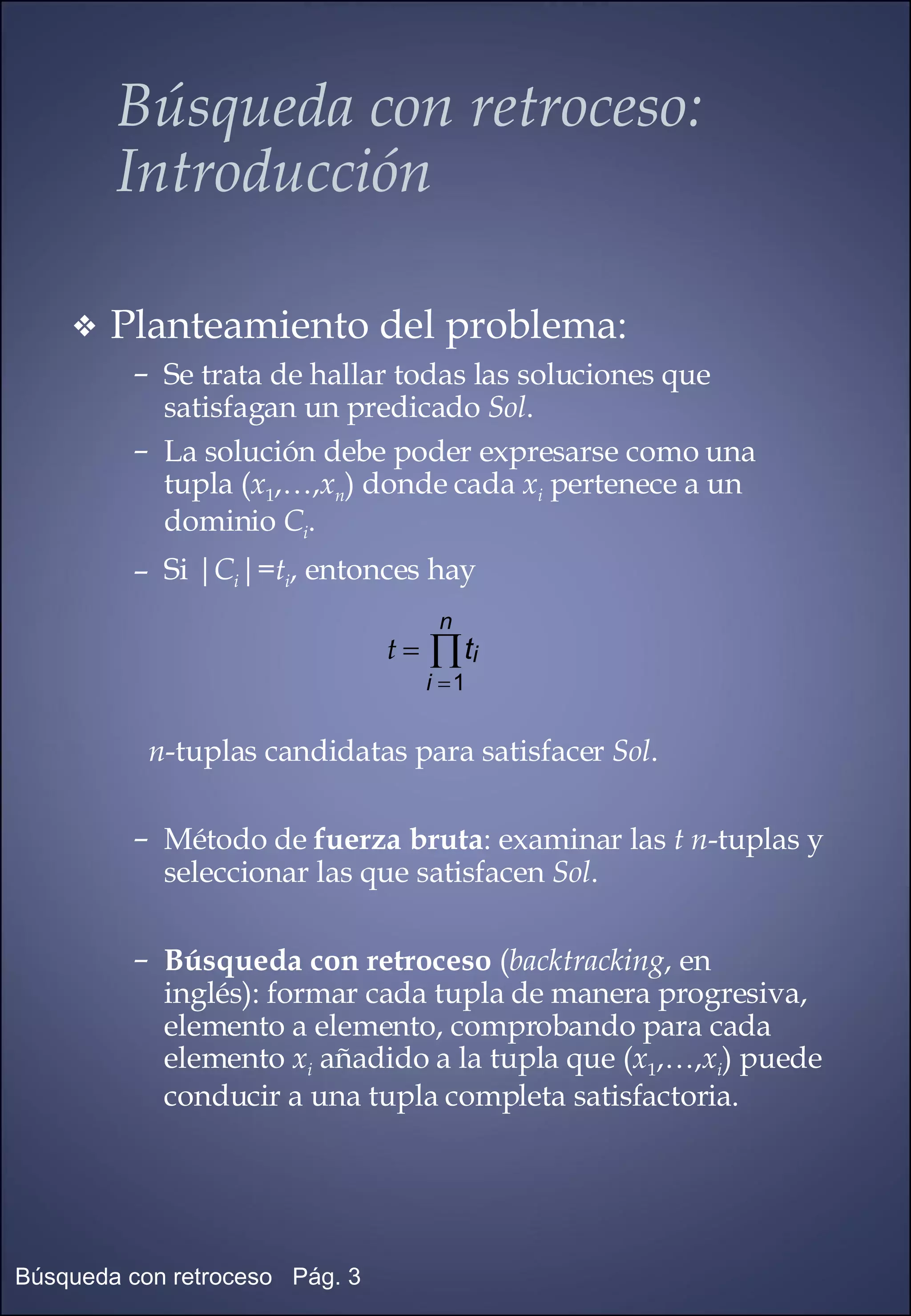Planteamiento del problema: Se trata de hallar todas las soluciones que satisfagan un predicado  Sol . La solución debe poder expresarse como una tupla ( x 1 ,…, x n ) donde cada  x i  pertenece a un dominio  C i . Si | C i |= t i , entonces hay n -tuplas candidatas para satisfacer  Sol . Método de  fuerza bruta : examinar las  t   n -tuplas y seleccionar las que satisfacen  Sol . Búsqueda con retroceso  ( backtracking , en  inglés): formar cada tupla de manera progresiva,  elemento a elemento, comprobando para cada  elemento  x i  añadido a la tupla que ( x 1 ,…, x i ) puede conducir a una tupla completa satisfactoria. Búsqueda con retroceso:  Introducción 