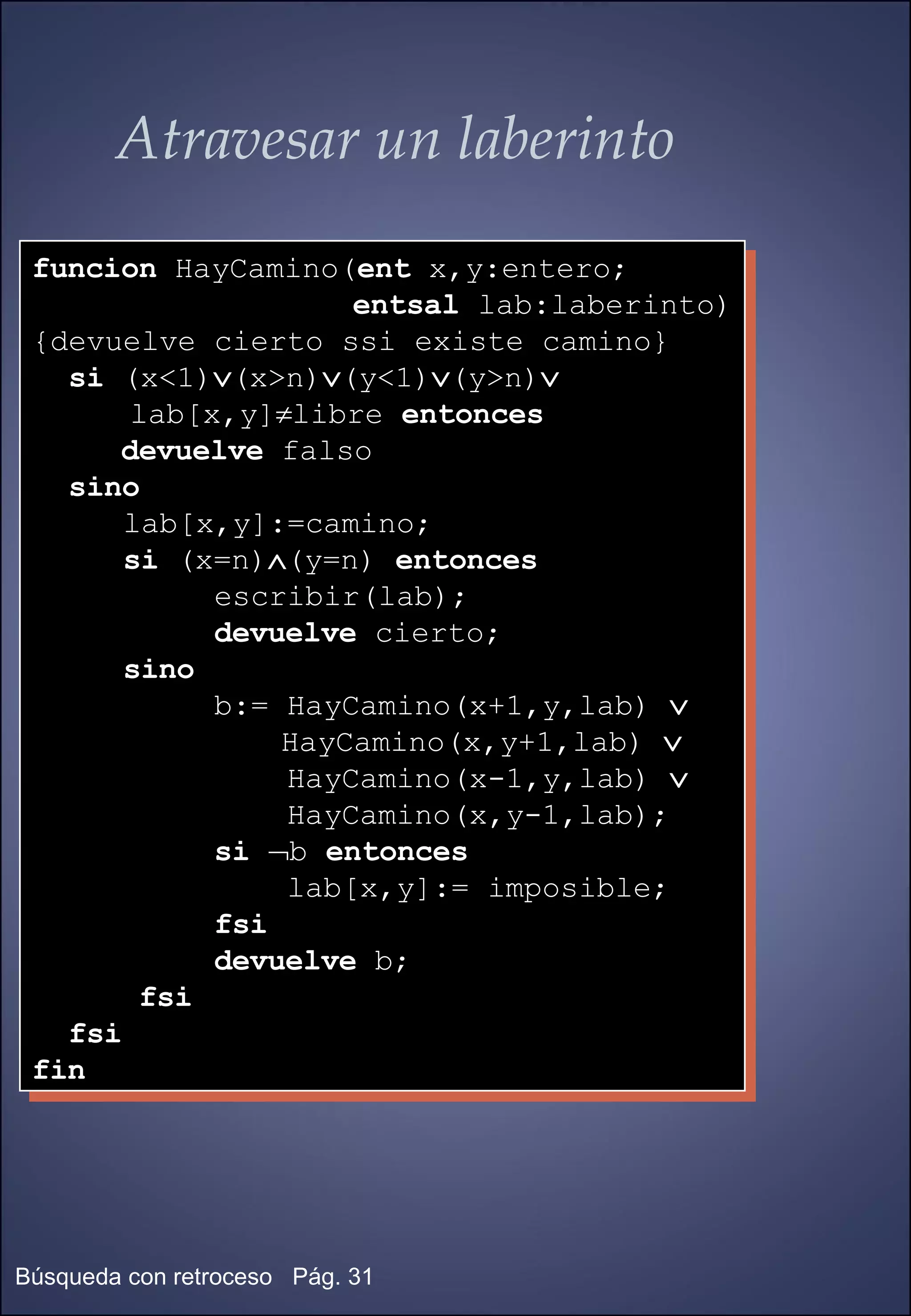 Atravesar un laberinto funcion  HayCamino( ent  x,y:entero; entsal  lab:laberinto) {devuelve cierto ssi existe camino} si  (x<1)  (x>n)  (y<1)  (y>n)    lab[x,y]  libre  entonces   devuelve  falso sino lab[x,y]:=camino; si  (x=n)  (y=n)  entonces   escribir(lab); devuelve  cierto; sino b:= HayCamino(x+1,y,lab)     HayCamino(x,y+1,lab)   HayCamino(x-1,y,lab)   HayCamino(x,y-1,lab); si    b  entonces   lab[x,y]:= imposible; fsi devuelve  b; fsi fsi fin 