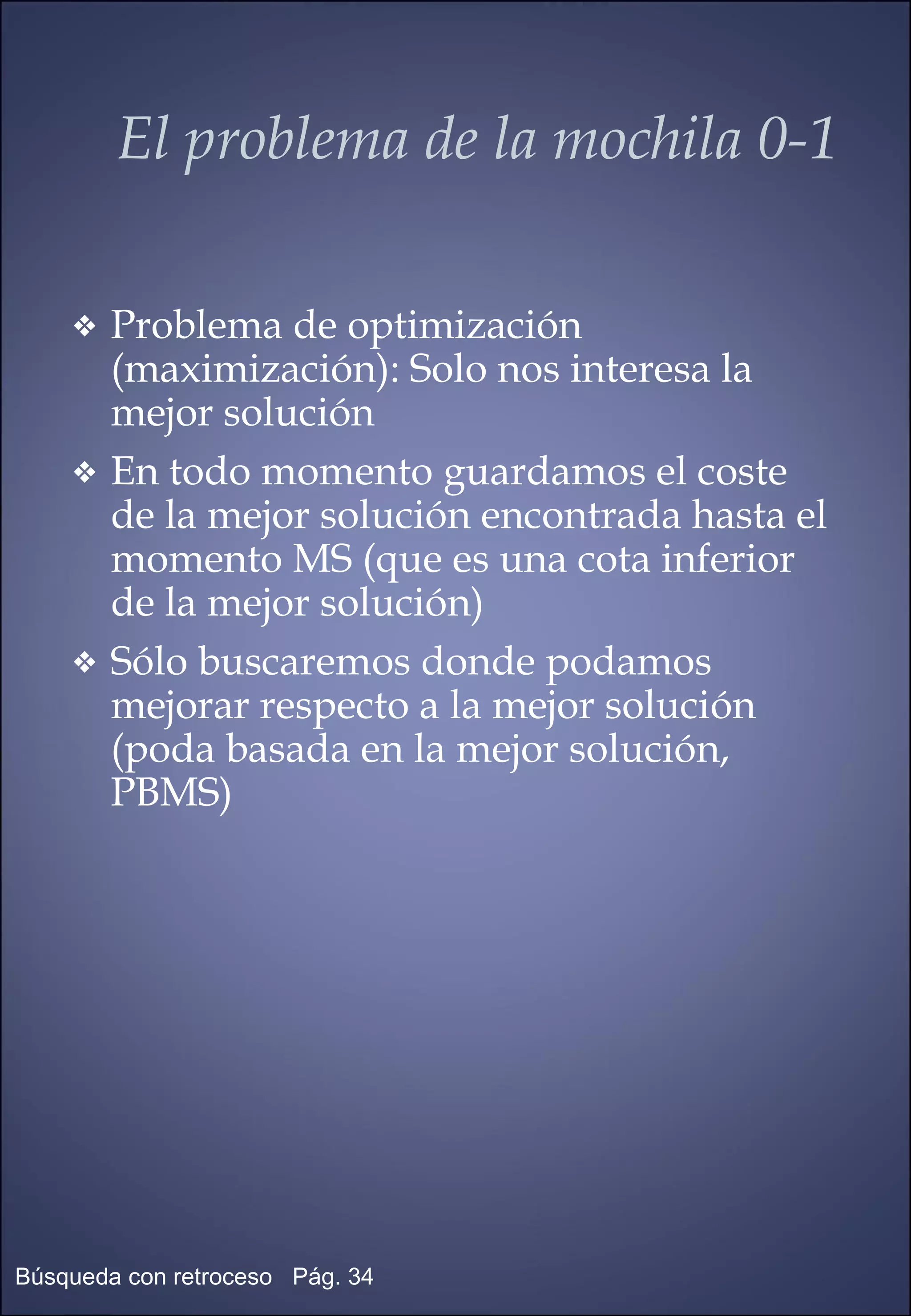 Problema de optimización (maximización): Solo nos interesa la mejor solución En todo momento guardamos el coste de la mejor solución encontrada hasta el momento MS (que es una cota inferior de la mejor solución) Sólo buscaremos donde podamos mejorar respecto a la mejor solución (poda basada en la mejor solución, PBMS) El problema de la mochila 0-1 