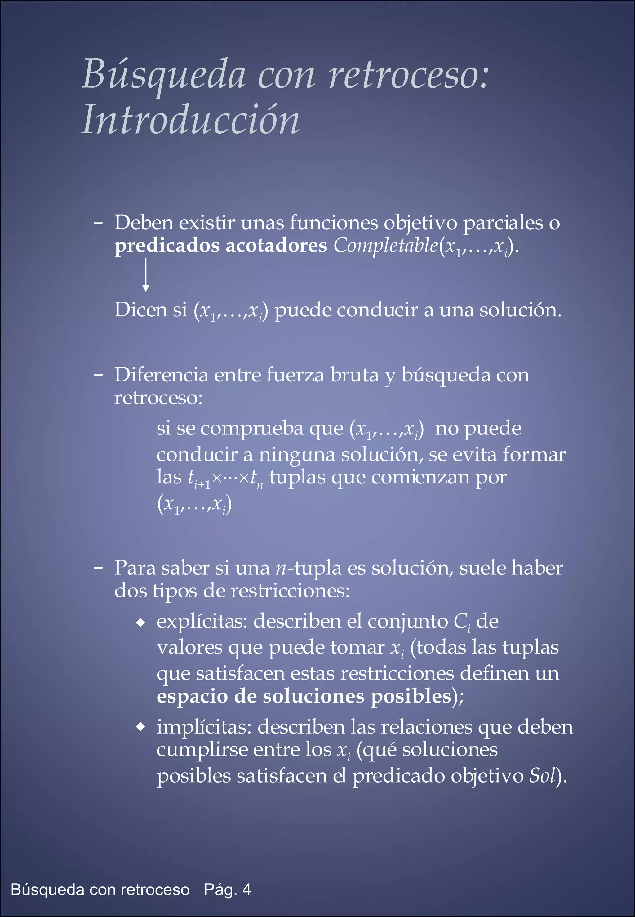 Deben existir unas funciones objetivo parciales o  predicados acotadores   Completable ( x 1 ,…, x i ). Dicen si ( x 1 ,…, x i ) puede conducir a una solución. Diferencia entre fuerza bruta y búsqueda con retroceso: si se comprueba que ( x 1 ,…, x i )  no puede  conducir a ninguna solución, se evita formar las  t i +1  t n  tuplas que comienzan por  ( x 1 ,…, x i ) Para saber si una  n -tupla es solución, suele haber dos tipos de restricciones: explícitas: describen el conjunto  C i  de  valores que puede tomar  x i  (todas las tuplas que satisfacen estas restricciones definen un  espacio de soluciones posibles ); implícitas: describen las relaciones que deben cumplirse entre los  x i  (qué soluciones posibles satisfacen el predicado objetivo  Sol ). Búsqueda con retroceso:  Introducción 