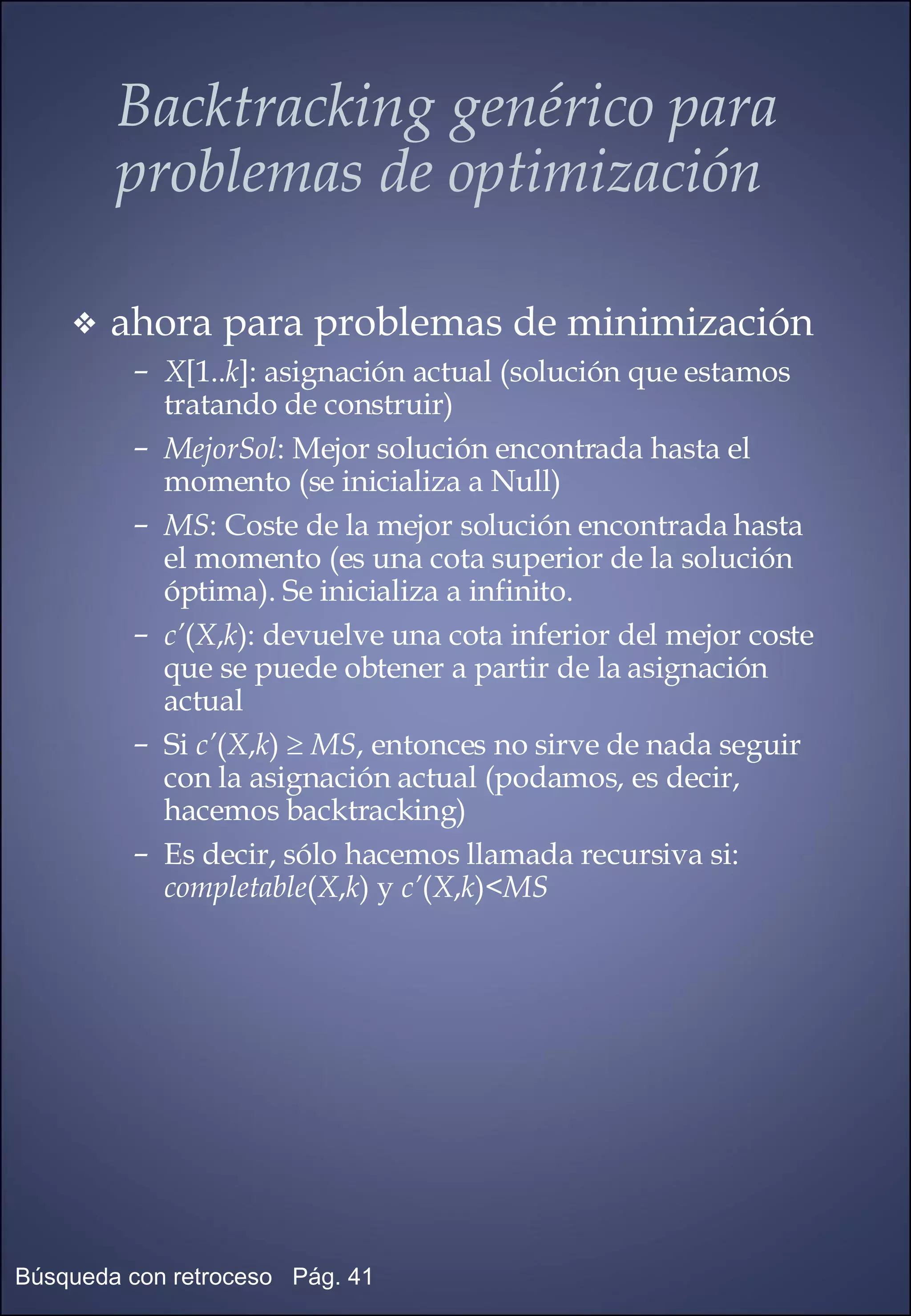 ahora para problemas de minimización X [1.. k ]: asignación actual (solución que estamos tratando de construir) MejorSol : Mejor solución encontrada hasta el momento (se inicializa a Null) MS : Coste de la mejor solución encontrada hasta el momento (es una cota superior de la solución óptima). Se inicializa a infinito. c’ ( X , k ): devuelve una cota inferior del mejor coste que se puede obtener a partir de la asignación actual Si  c’ ( X , k )     MS , entonces no sirve de nada seguir con la asignación actual (podamos, es decir, hacemos backtracking) Es decir, sólo hacemos llamada recursiva si:  completable ( X , k ) y  c’ ( X , k )< MS Backtracking genérico para problemas de optimización 