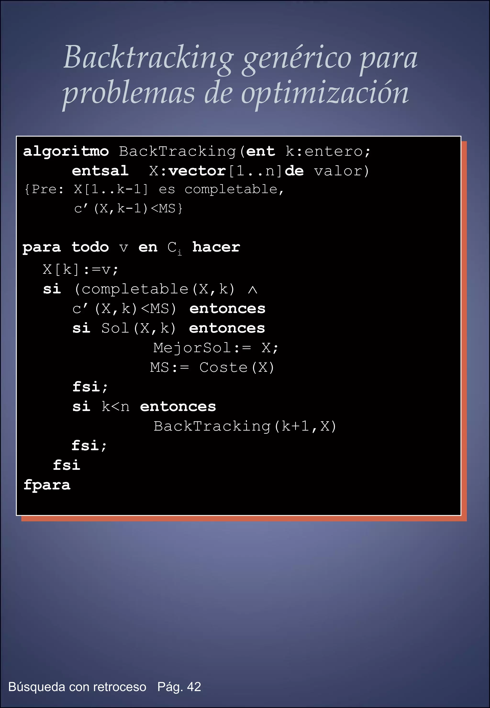 Backtracking genérico para problemas de optimización algoritmo  BackTracking( ent  k:entero;  entsal   X: vector [1..n] de  valor) {Pre: X[1..k-1] es completable, c’(X,k-1)<MS}   para todo  v  en  C i   hacer X[k]:=v; si  (completable(X,k)   c’(X,k)<MS)  entonces si  Sol(X,k)  entonces   MejorSol:= X; MS:= Coste(X) fsi ; si  k<n  entonces   BackTracking(k+1,X) fsi ; fsi fpara 