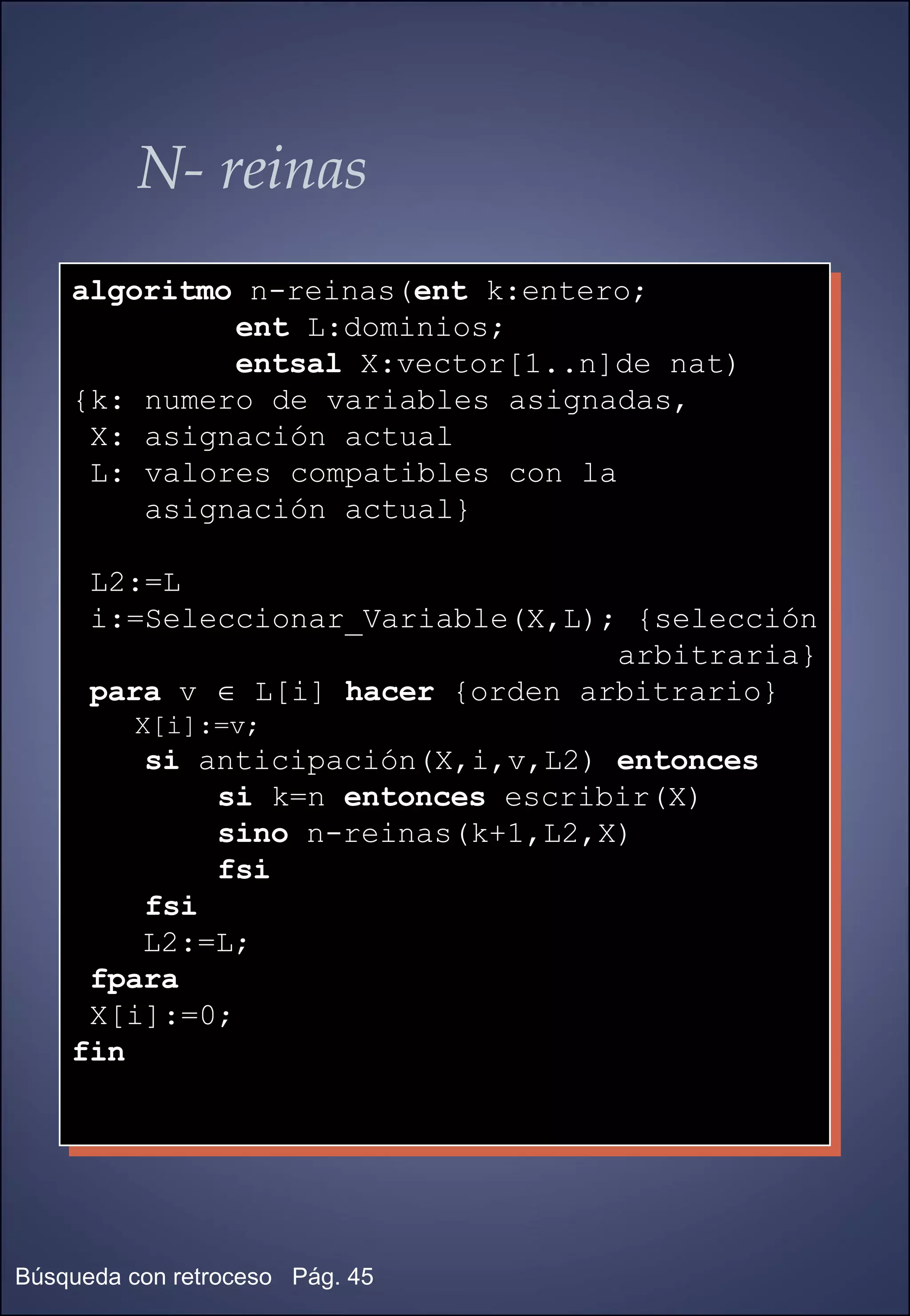 N- reinas algoritmo  n-reinas( ent  k:entero; ent  L:dominios;  entsal  X:vector[1..n]de nat) {k: numero de variables asignadas, X: asignación actual L: valores compatibles con la  asignación actual} L2:=L i:=Seleccionar_Variable(X,L); {selección arbitraria} para  v    L[i]  hacer  {orden arbitrario} X[i]:=v; si  anticipación(X,i,v,L2)  entonces si  k=n  entonces  escribir(X) sino  n-reinas(k+1,L2,X) fsi fsi L2:=L;  fpara X[i]:=0; fin 