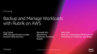 © 2018, Amazon Web Services, Inc. or its affiliates. All rights reserved.
Backup and Manage Workloads
with Rubrik on AWS
Guy Farber
APN Storage Practice Leader
Amazon Web Services
S T G 3 5 6
Kenneth Hui
@kenhuiny
Solutions Architect
Rubrik
John Iraci
Director, Computing Infrastructure
University of California San Diego
 
