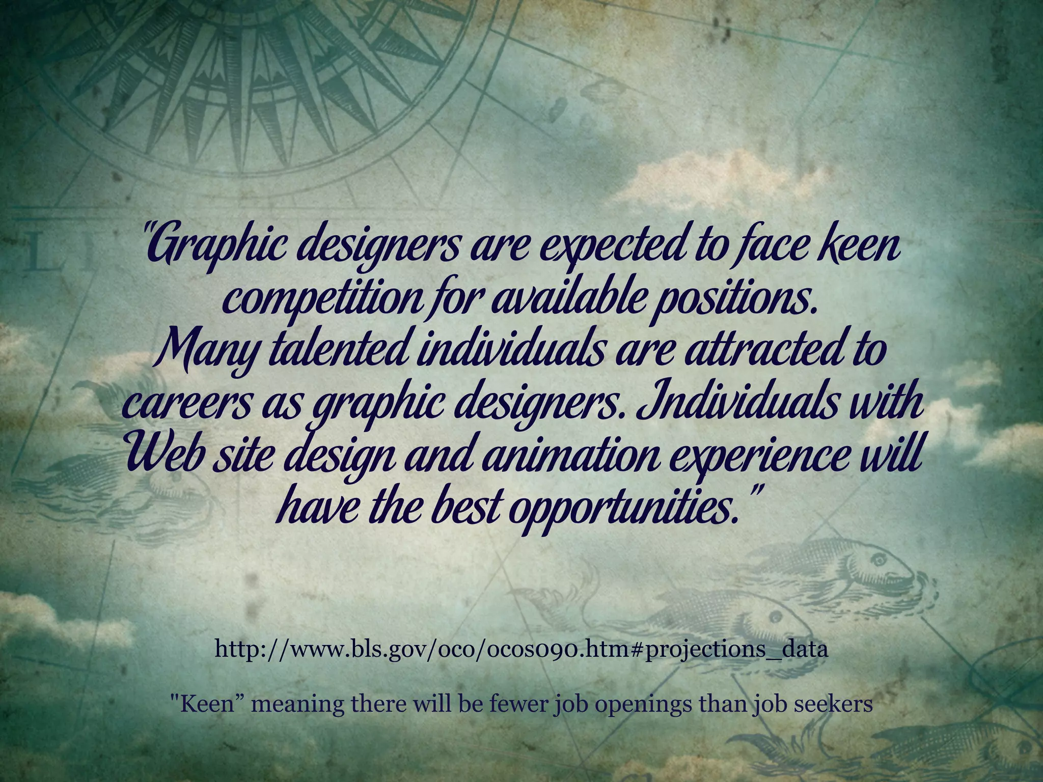 “Graphic designers are expected to face keen
     competition for available positions.
  Many talented individuals are attracted to
careers as graphic designers. Individuals with
Web site design and animation experience will
         have the best opportunities.”

      http://www.bls.gov/oco/ocos090.htm#projections_data

  "Keen” meaning there will be fewer job openings than job seekers
 