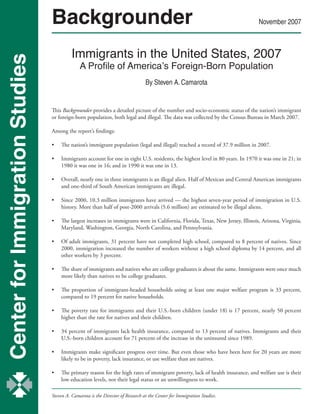 Center for Immigration Studies
Backgrounder November 2007
Immigrants in the United States, 2007
A Profile of America’s Foreign-Born Population
By Steven A. Camarota
Steven A. Camarota is the Director of Research at the Center for Immigration Studies.
This Backgrounder provides a detailed picture of the number and socio-economic status of the nation’s immigrant
or foreign-born population, both legal and illegal. The data was collected by the Census Bureau in March 2007.
Among the report’s findings:
•	 The nation’s immigrant population (legal and illegal) reached a record of 37.9 million in 2007.
•	 Immigrants account for one in eight U.S. residents, the highest level in 80 years. In 1970 it was one in 21; in
1980 it was one in 16; and in 1990 it was one in 13.
•	 Overall, nearly one in three immigrants is an illegal alien. Half of Mexican and Central American immigrants
and one-third of South American immigrants are illegal.
•	 Since 2000, 10.3 million immigrants have arrived — the highest seven-year period of immigration in U.S.
history. More than half of post-2000 arrivals (5.6 million) are estimated to be illegal aliens.
	
•	 The largest increases in immigrants were in California, Florida, Texas, New Jersey, Illinois, Arizona, Virginia,
Maryland, Washington, Georgia, North Carolina, and Pennsylvania.
	
•	 Of adult immigrants, 31 percent have not completed high school, compared to 8 percent of natives. Since
2000, immigration increased the number of workers without a high school diploma by 14 percent, and all
other workers by 3 percent.
	
•	 The share of immigrants and natives who are college graduates is about the same. Immigrants were once much
more likely than natives to be college graduates.
•	 The proportion of immigrant-headed households using at least one major welfare program is 33 percent,
compared to 19 percent for native households.
•	 The poverty rate for immigrants and their U.S.-born children (under 18) is 17 percent, nearly 50 percent
higher than the rate for natives and their children.
•	 34 percent of immigrants lack health insurance, compared to 13 percent of natives. Immigrants and their
U.S.-born children account for 71 percent of the increase in the uninsured since 1989.
•	 Immigrants make significant progress over time. But even those who have been here for 20 years are more
likely to be in poverty, lack insurance, or use welfare than are natives.
•	 The primary reason for the high rates of immigrant poverty, lack of health insurance, and welfare use is their
low education levels, not their legal status or an unwillingness to work.
 